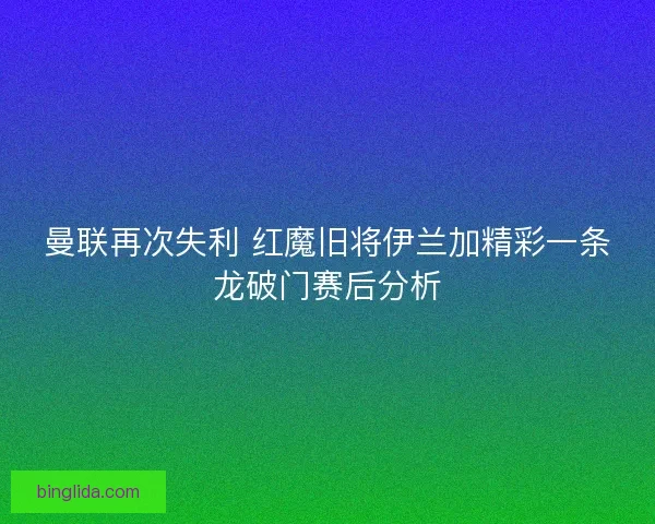 曼联再次失利 红魔旧将伊兰加精彩一条龙破门赛后分析