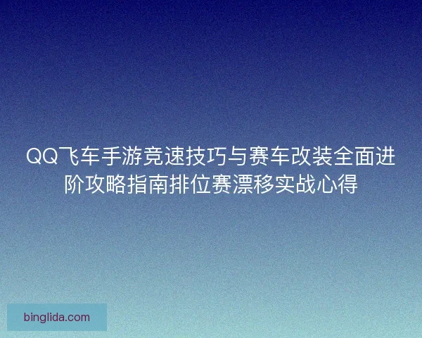 QQ飞车手游竞速技巧与赛车改装全面进阶攻略指南排位赛漂移实战心得