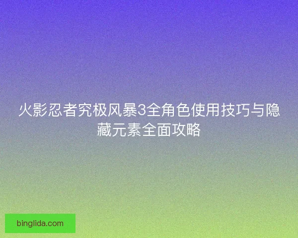火影忍者究极风暴3全角色使用技巧与隐藏元素全面攻略