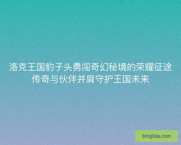 洛克王国豹子头勇闯奇幻秘境的荣耀征途传奇与伙伴并肩守护王国未来