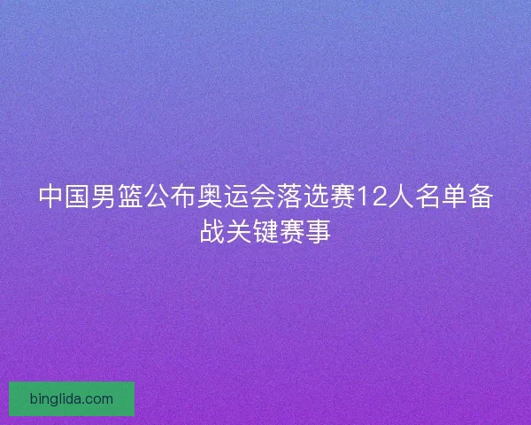 中国男篮公布奥运会落选赛12人名单备战关键赛事