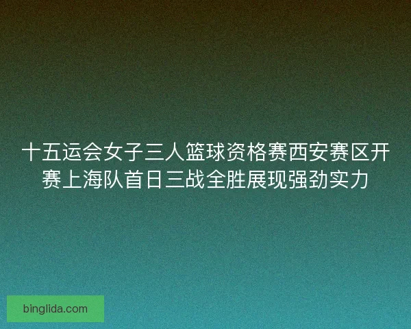 十五运会女子三人篮球资格赛西安赛区开赛上海队首日三战全胜展现强劲实力