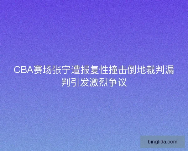 CBA赛场张宁遭报复性撞击倒地裁判漏判引发激烈争议