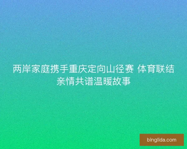 两岸家庭携手重庆定向山径赛 体育联结亲情共谱温暖故事