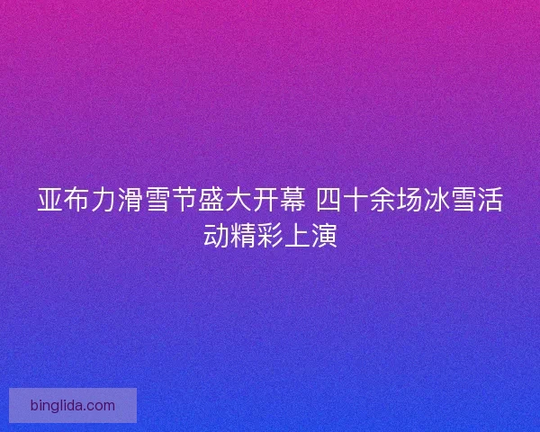 亚布力滑雪节盛大开幕 四十余场冰雪活动精彩上演