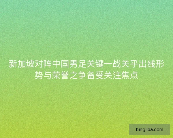 新加坡对阵中国男足关键一战关乎出线形势与荣誉之争备受关注焦点