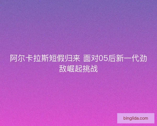 阿尔卡拉斯短假归来 面对05后新一代劲敌崛起挑战