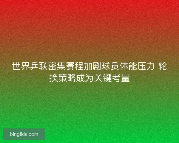世界乒联密集赛程加剧球员体能压力 轮换策略成为关键考量 世界乒联密集赛程加剧球员体能压力 轮换策略成为关键考量