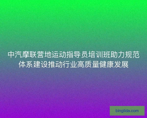 中汽摩联营地运动指导员培训班助力规范体系建设推动行业高质量健康发展