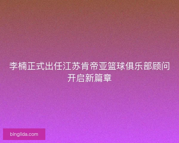 李楠正式出任江苏肯帝亚篮球俱乐部顾问开启新篇章