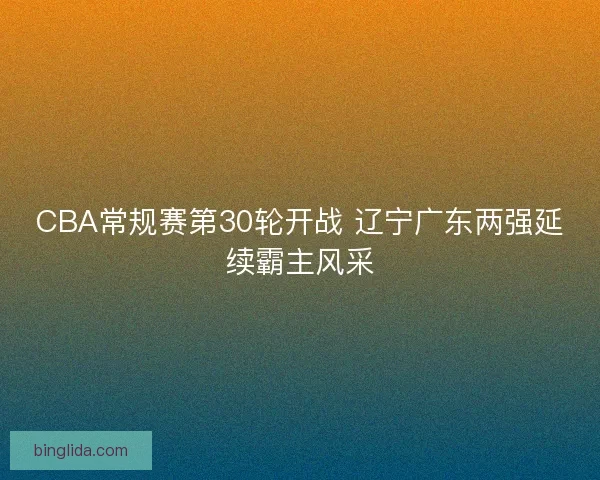 CBA常规赛第30轮开战 辽宁广东两强延续霸主风采 CBA常规赛第30轮开战 辽宁广东两强延续霸主风采