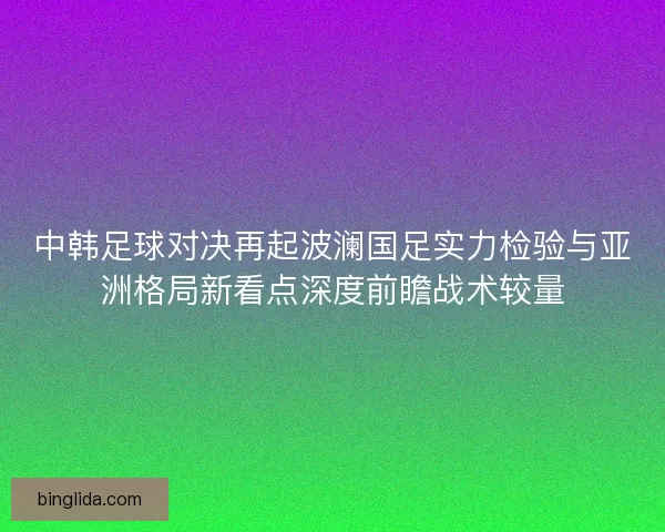 中韩足球对决再起波澜国足实力检验与亚洲格局新看点深度前瞻战术较量 中韩足球对决再起波澜国足实力检验与亚洲格局新看点深度前瞻战术较量