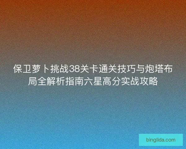 保卫萝卜挑战38关卡通关技巧与炮塔布局全解析指南六星高分实战攻略 保卫萝卜挑战38关卡通关技巧与炮塔布局全解析指南六星高分实战攻略