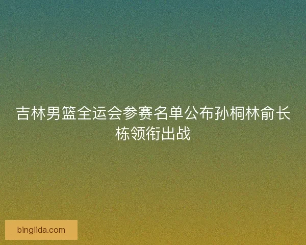 吉林男篮全运会参赛名单公布孙桐林俞长栋领衔出战 吉林男篮全运会参赛名单公布孙桐林俞长栋领衔出战