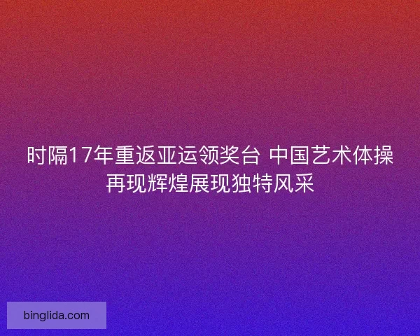 时隔17年重返亚运领奖台 中国艺术体操再现辉煌展现独特风采