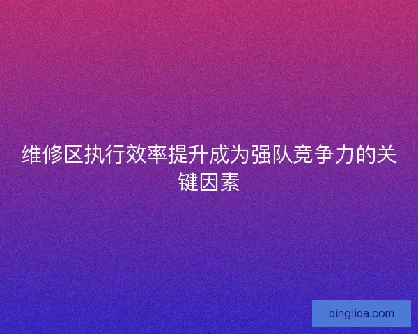 维修区执行效率提升成为强队竞争力的关键因素