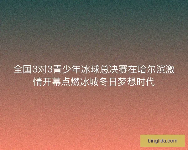 全国3对3青少年冰球总决赛在哈尔滨激情开幕点燃冰城冬日梦想时代 全国3对3青少年冰球总决赛在哈尔滨激情开幕点燃冰城冬日梦想时代