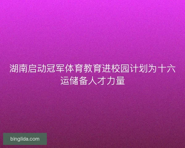 湖南启动冠军体育教育进校园计划为十六运储备人才力量 湖南启动冠军体育教育进校园计划为十六运储备人才力量