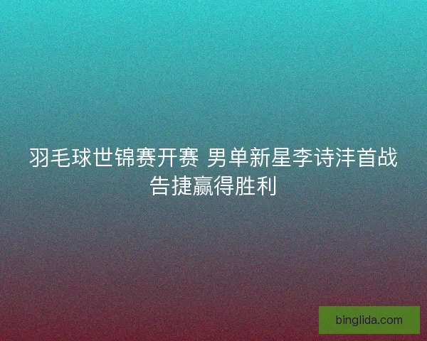羽毛球世锦赛开赛 男单新星李诗沣首战告捷赢得胜利