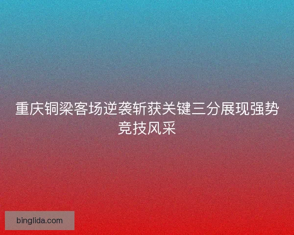 重庆铜梁客场逆袭斩获关键三分展现强势竞技风采