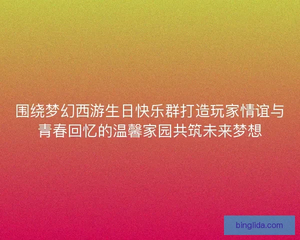 围绕梦幻西游生日快乐群打造玩家情谊与青春回忆的温馨家园共筑未来梦想
