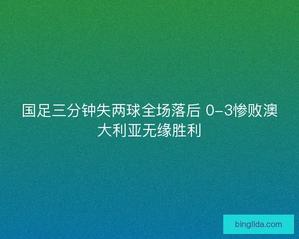 国足三分钟失两球全场落后 0-3惨败澳大利亚无缘胜利